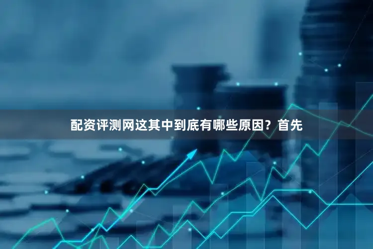 配资评测网这其中到底有哪些原因？首先