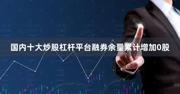 国内十大炒股杠杆平台融券余量累计增加0股